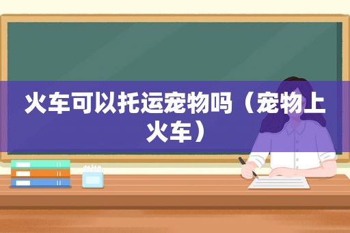 火车可以托运宠物吗（宠物上火车）