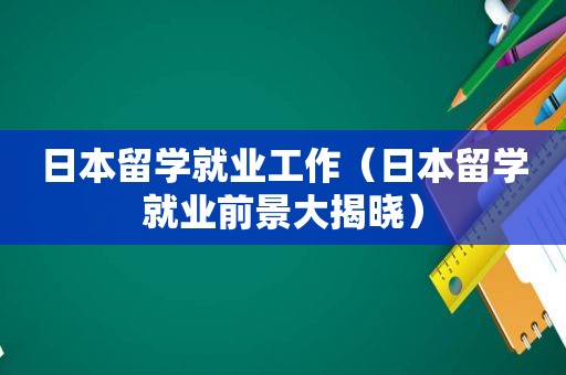 日本留学就业工作（日本留学就业前景大揭晓）