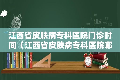 江西省皮肤病专科医院门诊时间（江西省皮肤病专科医院哪个医生好）