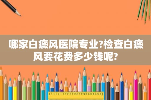 哪家白癜风医院专业?检查白癜风要花费多少钱呢?