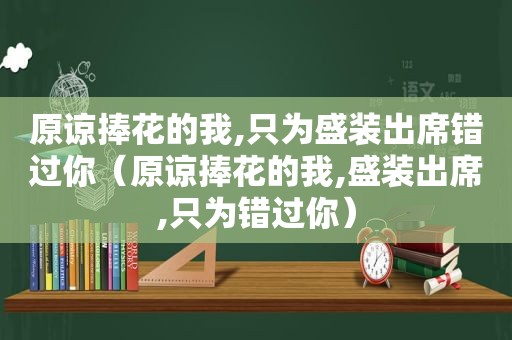 原谅捧花的我,只为盛装出席错过你（原谅捧花的我,盛装出席,只为错过你）