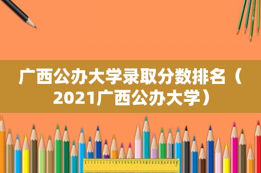 广西公办大学录取分数排名（2021广西公办大学）