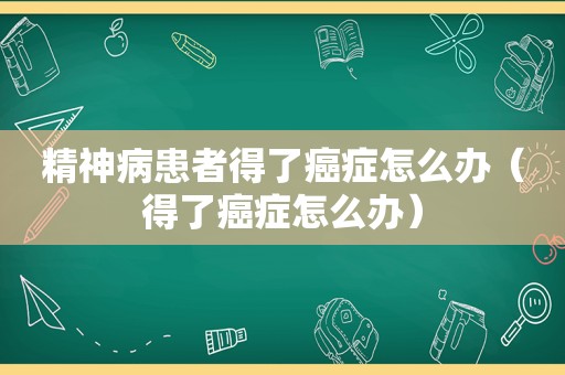 精神病患者得了癌症怎么办（得了癌症怎么办）