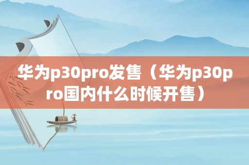 华为p30pro发售（华为p30pro国内什么时候开售）