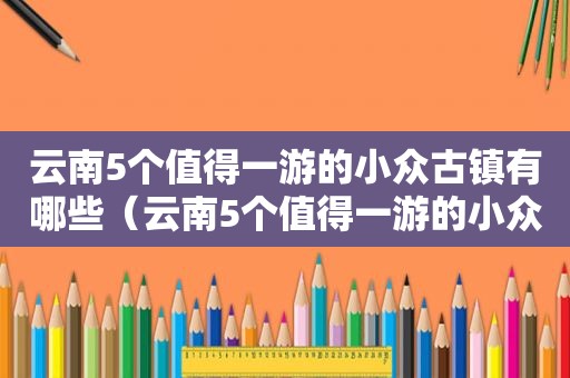 云南5个值得一游的小众古镇有哪些（云南5个值得一游的小众古镇是哪里）