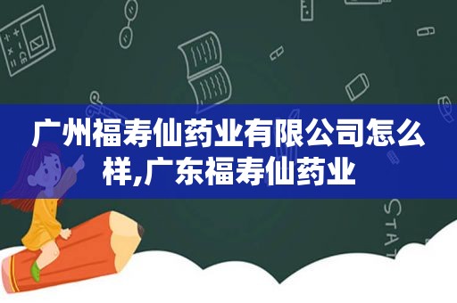 广州福寿仙药业有限公司怎么样,广东福寿仙药业