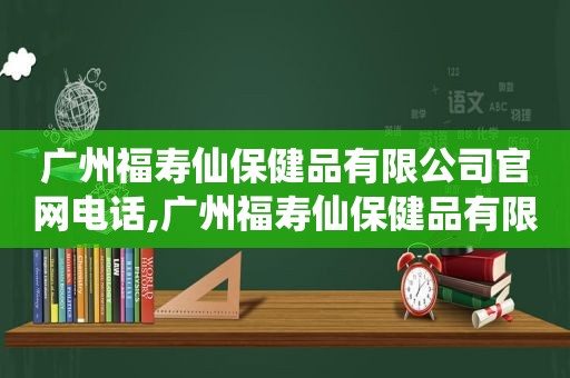 广州福寿仙保健品有限公司官网电话,广州福寿仙保健品有限公司官网招聘