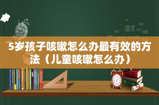 5岁孩子咳嗽怎么办最有效的方法（儿童咳嗽怎么办）