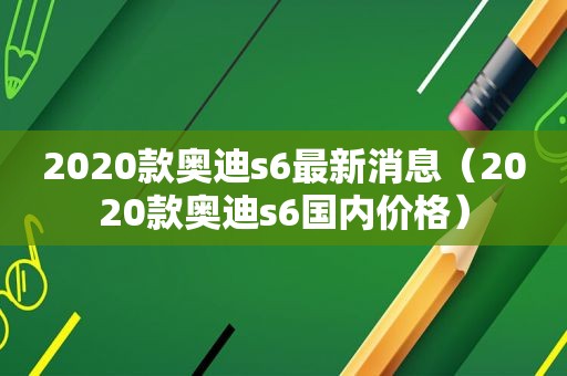 2020款奥迪s6最新消息（2020款奥迪s6国内价格）