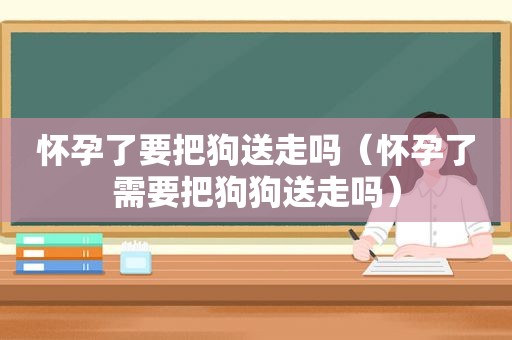 怀孕了要把狗送走吗（怀孕了需要把狗狗送走吗）