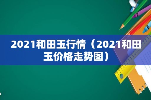 2021和田玉行情（2021和田玉价格走势图）