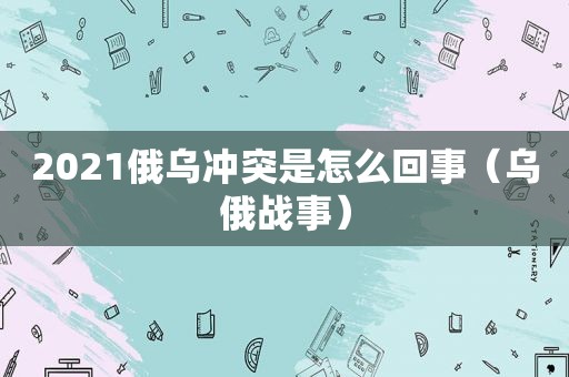 2021俄乌冲突是怎么回事（乌俄战事）