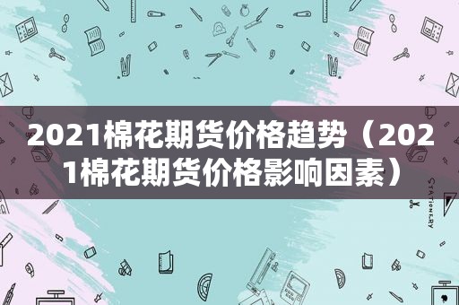 2021棉花期货价格趋势（2021棉花期货价格影响因素）  第1张