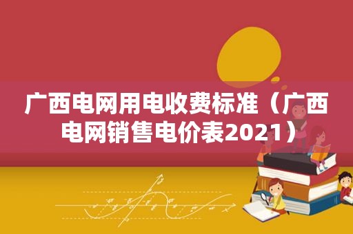 广西电网用电收费标准（广西电网销售电价表2021）