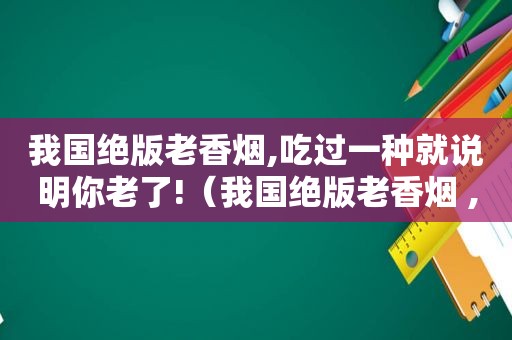 我国绝版老香烟,吃过一种就说明你老了!（我国绝版老香烟 ,见过一种就说明你老了!你认识几个?）