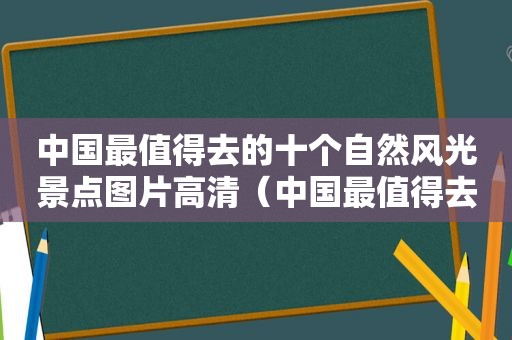 中国最值得去的十个自然风光景点图片高清（中国最值得去的风景区）