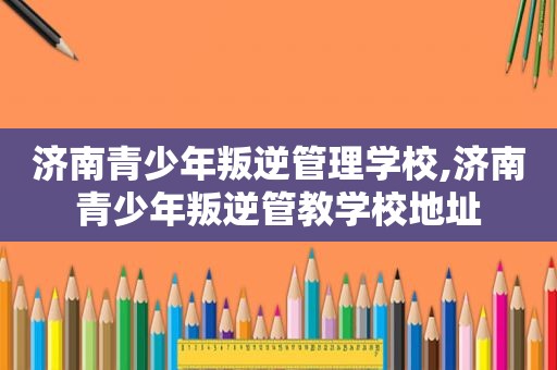 济南青少年叛逆管理学校,济南青少年叛逆管教学校地址