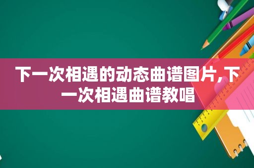 下一次相遇的动态曲谱图片,下一次相遇曲谱教唱