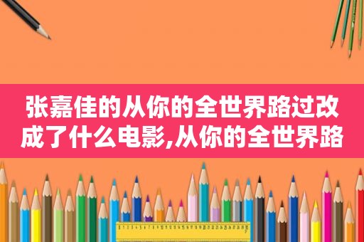 张嘉佳的从你的全世界路过改成了什么电影,从你的全世界路过张嘉佳小说在线阅读