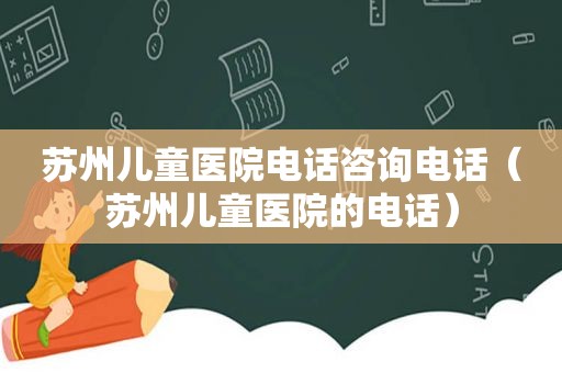 苏州儿童医院电话咨询电话（苏州儿童医院的电话）