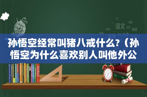 孙悟空经常叫猪八戒什么?（孙悟空为什么喜欢别人叫他外公）