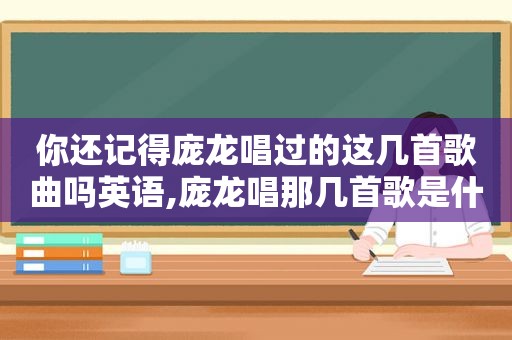 你还记得庞龙唱过的这几首歌曲吗英语,庞龙唱那几首歌是什么