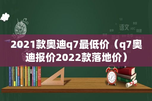 2021款奥迪q7最低价（q7奥迪报价2022款落地价）