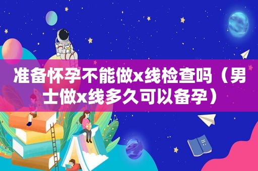 准备怀孕不能做x线检查吗（男士做x线多久可以备孕）