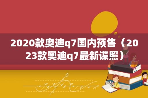 2020款奥迪q7国内预售（2023款奥迪q7最新谍照）