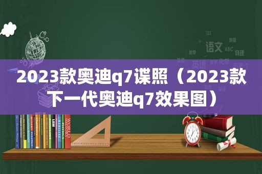 2023款奥迪q7谍照（2023款下一代奥迪q7效果图）