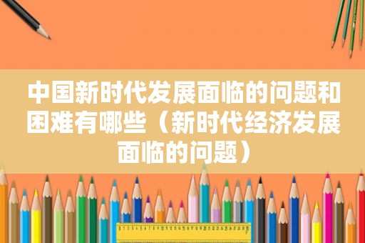 中国新时代发展面临的问题和困难有哪些（新时代经济发展面临的问题）