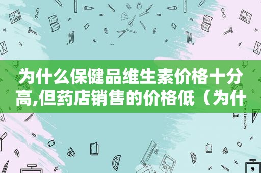 为什么保健品维生素价格十分高,但药店销售的价格低（为什么保健品的维生素那么贵）