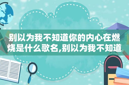 别以为我不知道你的内心在燃烧是什么歌名,别以为我不知道你的内心在烧抱抱