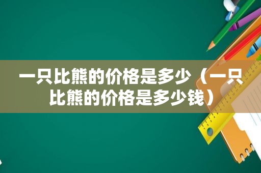 一只比熊的价格是多少（一只比熊的价格是多少钱）