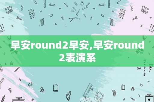 早安round2早安,早安round2表演系