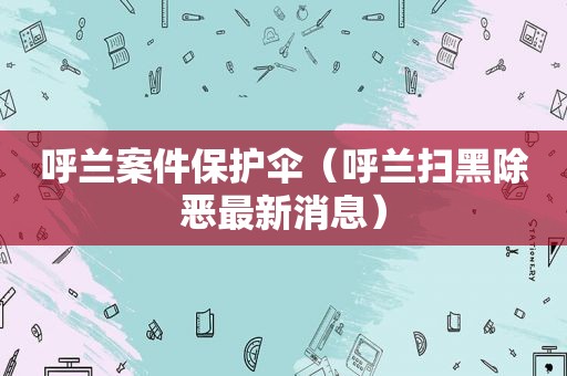 呼兰案件保护伞（呼兰扫黑除恶最新消息）