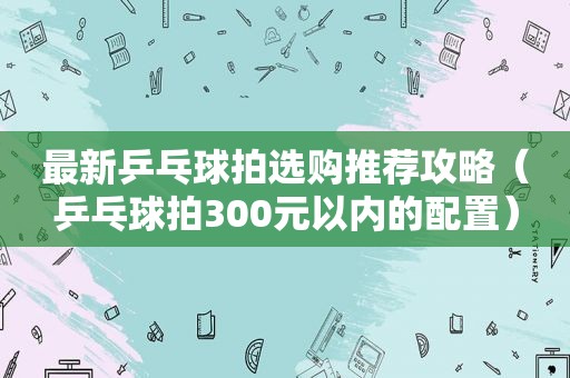 最新乒乓球拍选购推荐攻略（乒乓球拍300元以内的配置）