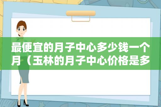 最便宜的月子中心多少钱一个月（玉林的月子中心价格是多少）