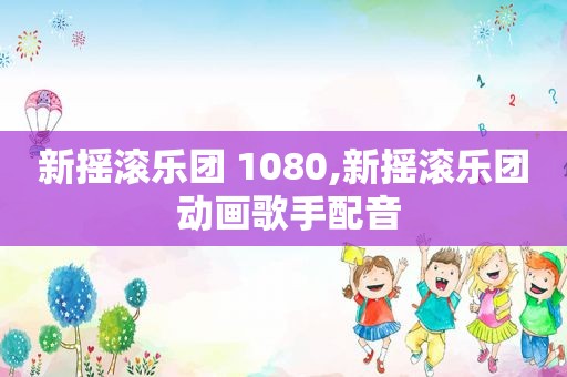 新摇滚乐团 1080,新摇滚乐团 动画歌手配音