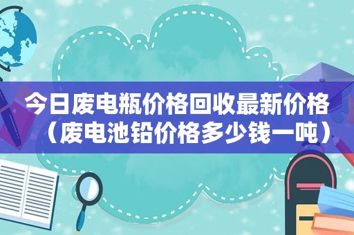 今日废电瓶价格回收最新价格（废电池铅价格多少钱一吨）