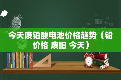 今天废铅酸电池价格趋势（铅价格 废旧 今天）