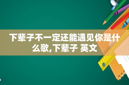 下辈子不一定还能遇见你是什么歌,下辈子 英文