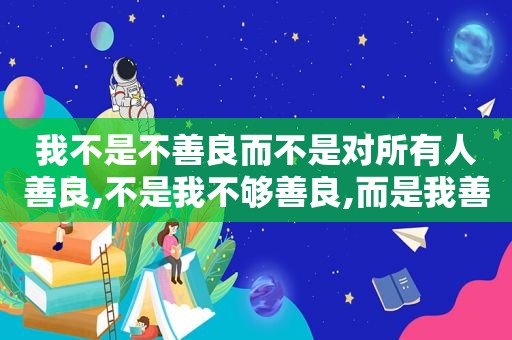 我不是不善良而不是对所有人善良,不是我不够善良,而是我善良的时候你没把我当人