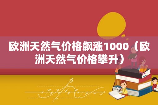 欧洲天然气价格飙涨1000（欧洲天然气价格攀升）