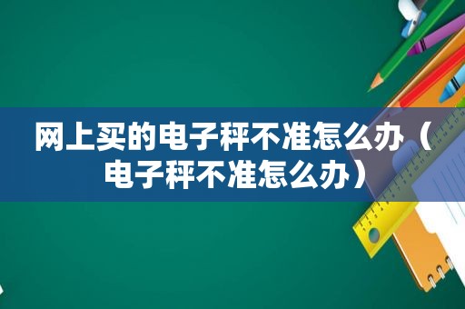 网上买的电子秤不准怎么办（电子秤不准怎么办）