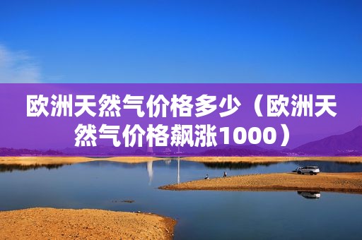 欧洲天然气价格多少（欧洲天然气价格飙涨1000）