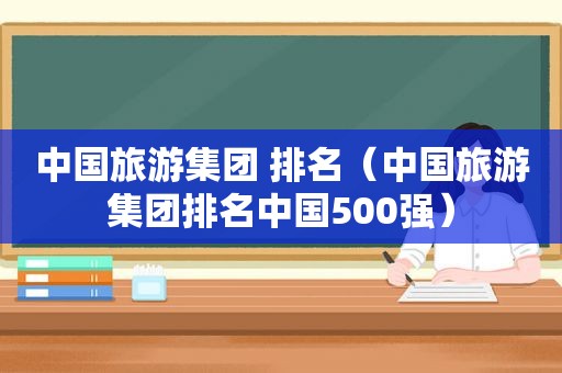 中国旅游集团 排名（中国旅游集团排名中国500强）