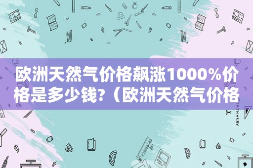 欧洲天然气价格飙涨1000%价格是多少钱?（欧洲天然气价格飙涨1000% 全球廉价）