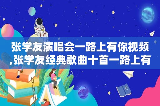 张学友演唱会一路上有你视频,张学友经典歌曲十首一路上有你