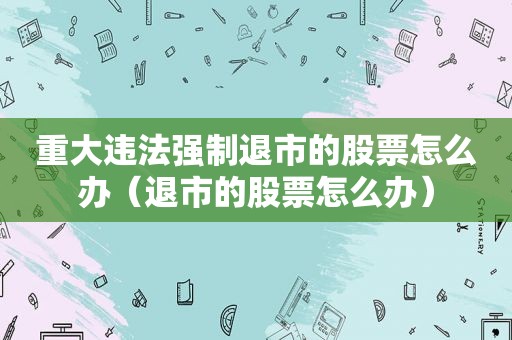 重大违法强制退市的股票怎么办（退市的股票怎么办）